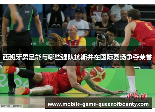 西班牙男足能与哪些强队抗衡并在国际赛场争夺荣誉