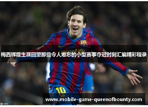 梅西辉煌生涯回望那些令人难忘的小型赛事夺冠时刻汇编精彩程录