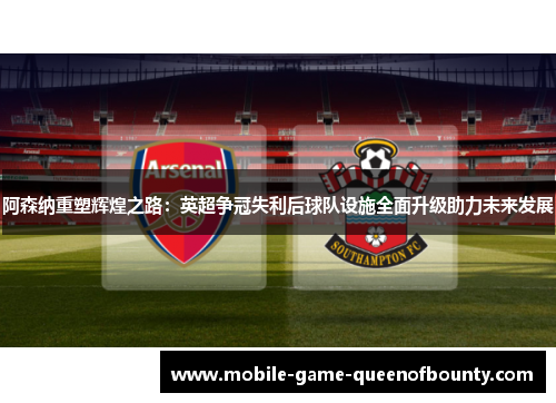 阿森纳重塑辉煌之路：英超争冠失利后球队设施全面升级助力未来发展