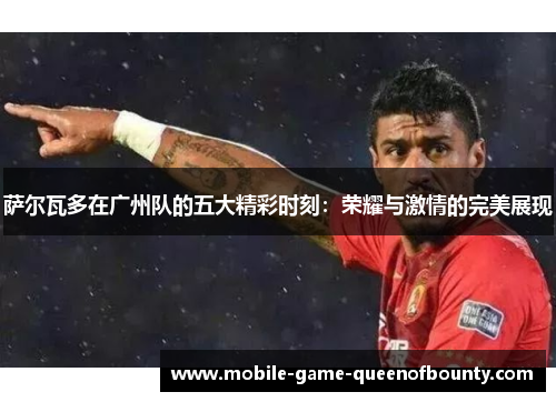 萨尔瓦多在广州队的五大精彩时刻：荣耀与激情的完美展现