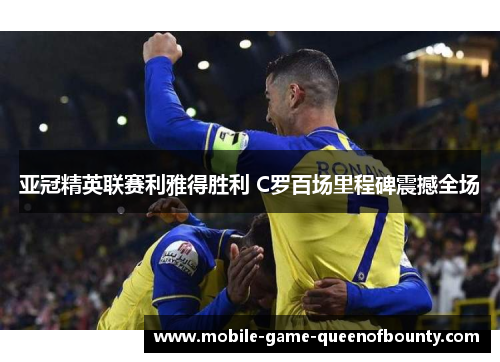 亚冠精英联赛利雅得胜利 C罗百场里程碑震撼全场