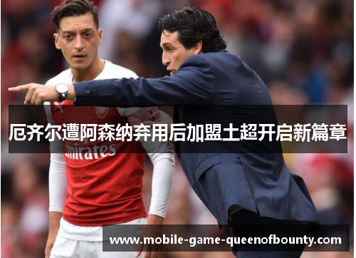 厄齐尔遭阿森纳弃用后加盟土超开启新篇章