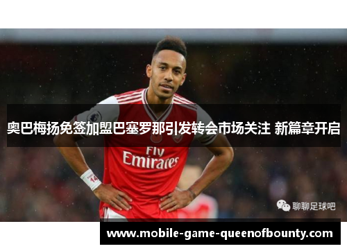 奥巴梅扬免签加盟巴塞罗那引发转会市场关注 新篇章开启