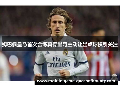 姆巴佩皇马首次合练莫德里奇主动让出点球权引关注