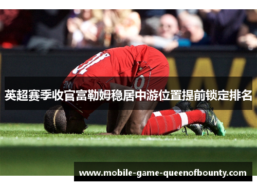 英超赛季收官富勒姆稳居中游位置提前锁定排名