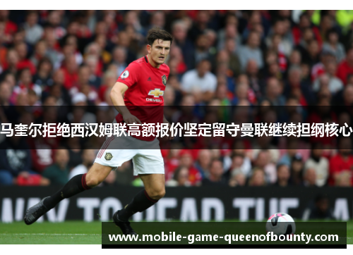 马奎尔拒绝西汉姆联高额报价坚定留守曼联继续担纲核心