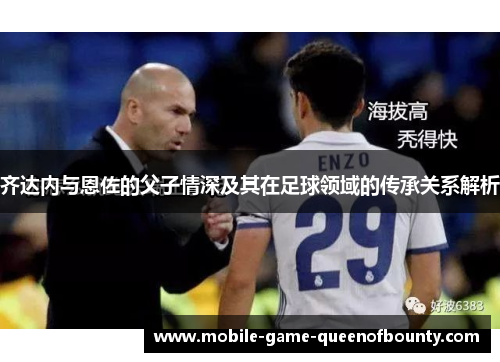 齐达内与恩佐的父子情深及其在足球领域的传承关系解析