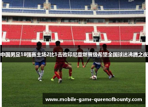 中国男足18强赛主场2比1击败印尼重燃晋级希望全国球迷沸腾之夜