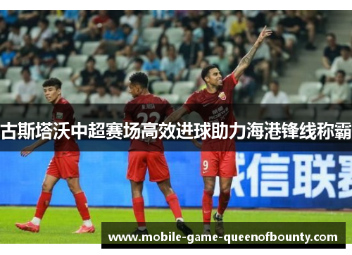 古斯塔沃中超赛场高效进球助力海港锋线称霸
